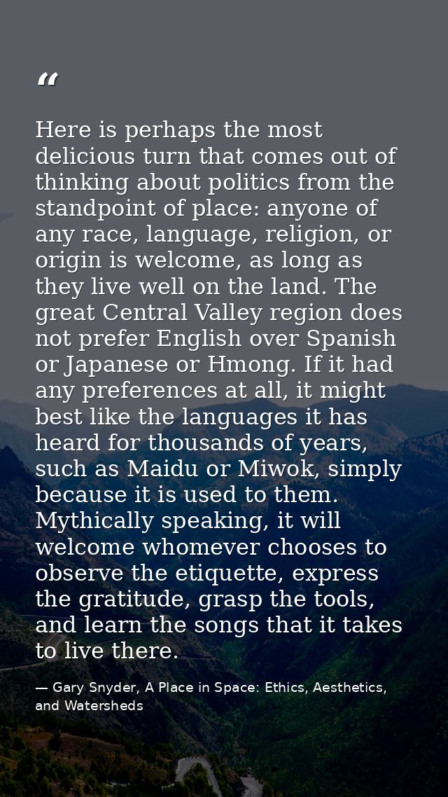Here is perhaps the most delicious turn that comes out of thinking about politics from the standpoint of place: anyone o — Gary Snyder, A Place in Space: Ethics, Aesthetics, and Watersheds