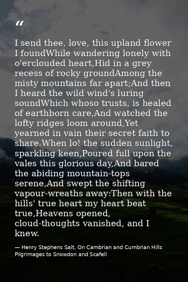 I send thee, love, this upland flower I foundWhile wandering lonely with o'erclouded heart,Hid in a grey recess of rocky — Henry Stephens Salt, On Cambrian and Cumbrian Hills Pilgrimages to Snowdon and Scafell