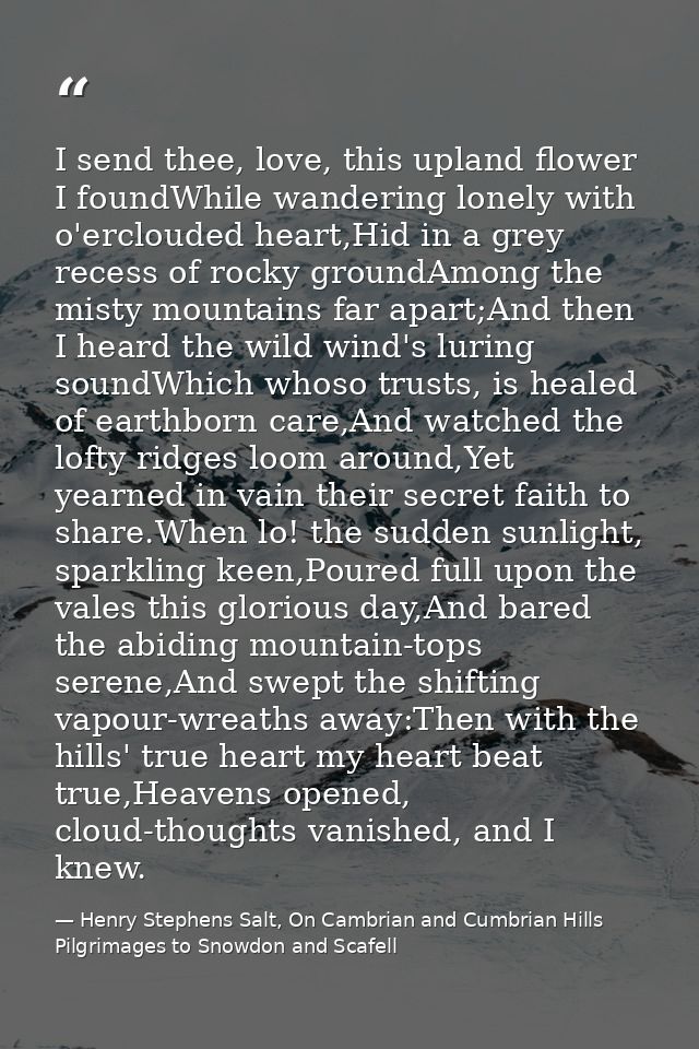 I send thee, love, this upland flower I foundWhile wandering lonely with o'erclouded heart,Hid in a grey recess of rocky — Henry Stephens Salt, On Cambrian and Cumbrian Hills Pilgrimages to Snowdon and Scafell