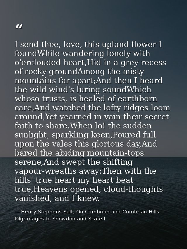 I send thee, love, this upland flower I foundWhile wandering lonely with o'erclouded heart,Hid in a grey recess of rocky — Henry Stephens Salt, On Cambrian and Cumbrian Hills Pilgrimages to Snowdon and Scafell