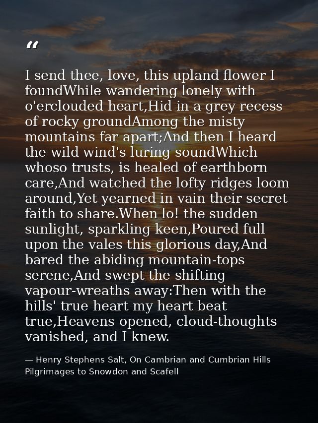 I send thee, love, this upland flower I foundWhile wandering lonely with o'erclouded heart,Hid in a grey recess of rocky — Henry Stephens Salt, On Cambrian and Cumbrian Hills Pilgrimages to Snowdon and Scafell