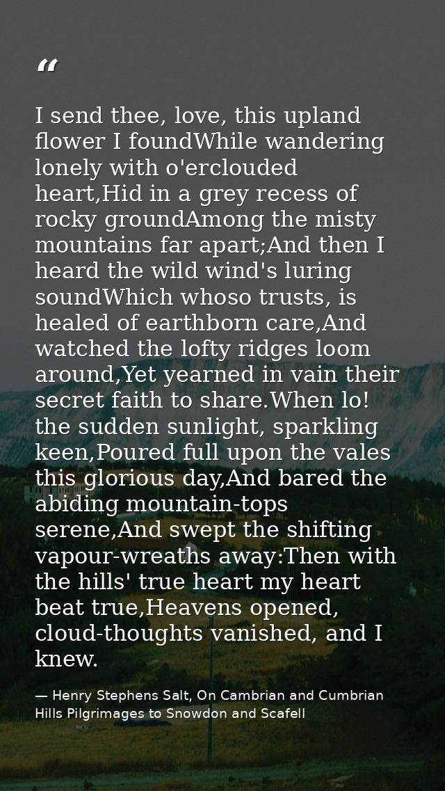 I send thee, love, this upland flower I foundWhile wandering lonely with o'erclouded heart,Hid in a grey recess of rocky — Henry Stephens Salt, On Cambrian and Cumbrian Hills Pilgrimages to Snowdon and Scafell