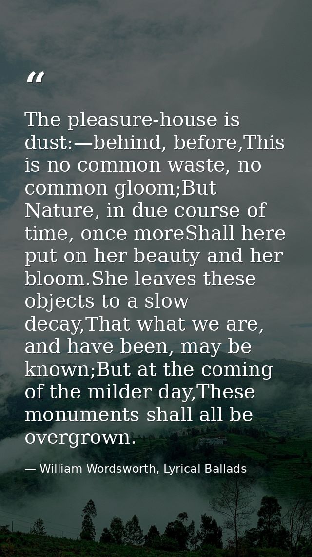 The pleasure-house is dust:—behind, before,This is no common waste, no common gloom;But Nature, in due course of time, o — William Wordsworth, Lyrical Ballads