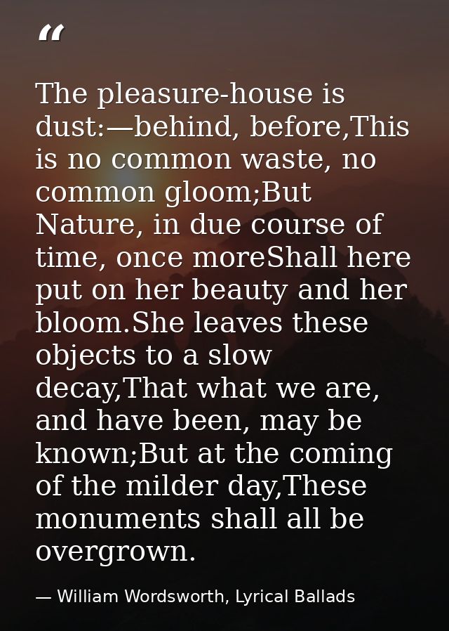 The pleasure-house is dust:—behind, before,This is no common waste, no common gloom;But Nature, in due course of time, o — William Wordsworth, Lyrical Ballads