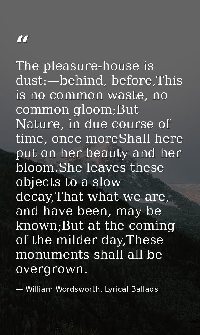 The pleasure-house is dust:—behind, before,This is no common waste, no common gloom;But Nature, in due course of time, o — William Wordsworth, Lyrical Ballads