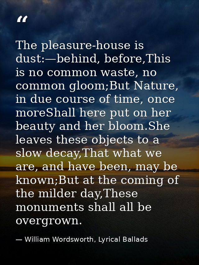 The pleasure-house is dust:—behind, before,This is no common waste, no common gloom;But Nature, in due course of time, o — William Wordsworth, Lyrical Ballads