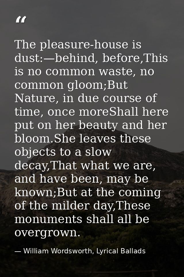 The pleasure-house is dust:—behind, before,This is no common waste, no common gloom;But Nature, in due course of time, o — William Wordsworth, Lyrical Ballads