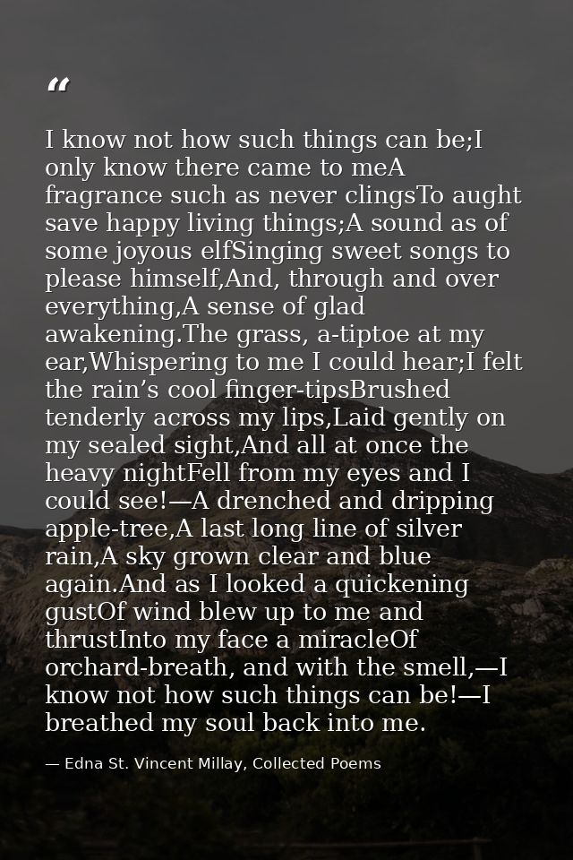 I know not how such things can be;I only know there came to meA fragrance such as never clingsTo aught save happy living — Edna St. Vincent Millay, Collected Poems