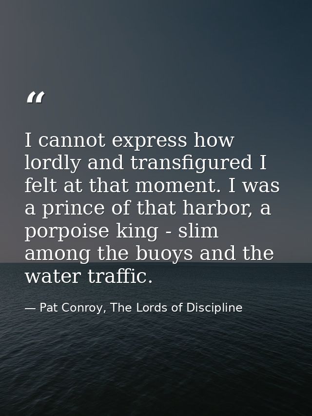 I cannot express how lordly and transfigured I felt at that moment. I was a prince of that harbor, a porpoise king - sli — Pat Conroy, The Lords of Discipline