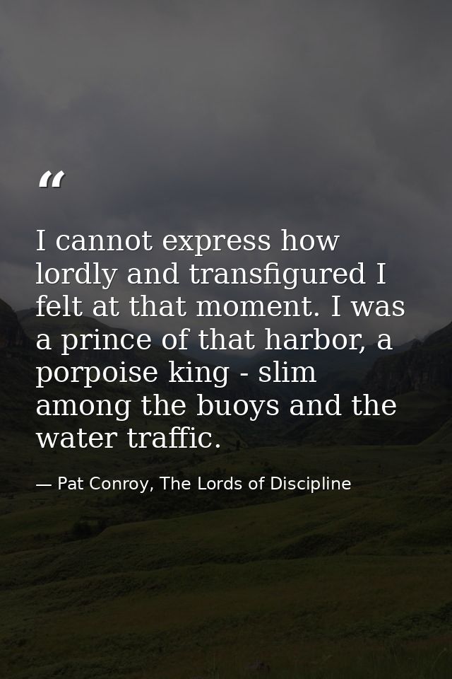 I cannot express how lordly and transfigured I felt at that moment. I was a prince of that harbor, a porpoise king - sli — Pat Conroy, The Lords of Discipline
