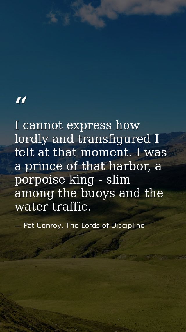 I cannot express how lordly and transfigured I felt at that moment. I was a prince of that harbor, a porpoise king - sli — Pat Conroy, The Lords of Discipline