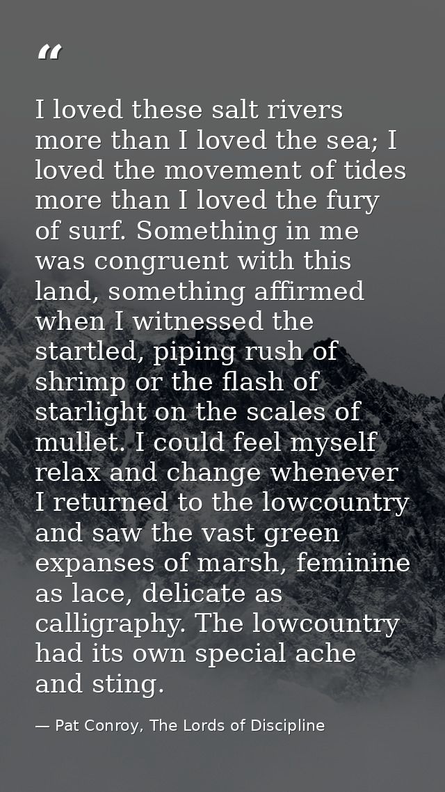 I loved these salt rivers more than I loved the sea; I loved the movement of tides more than I loved the fury of surf. S — Pat Conroy, The Lords of Discipline