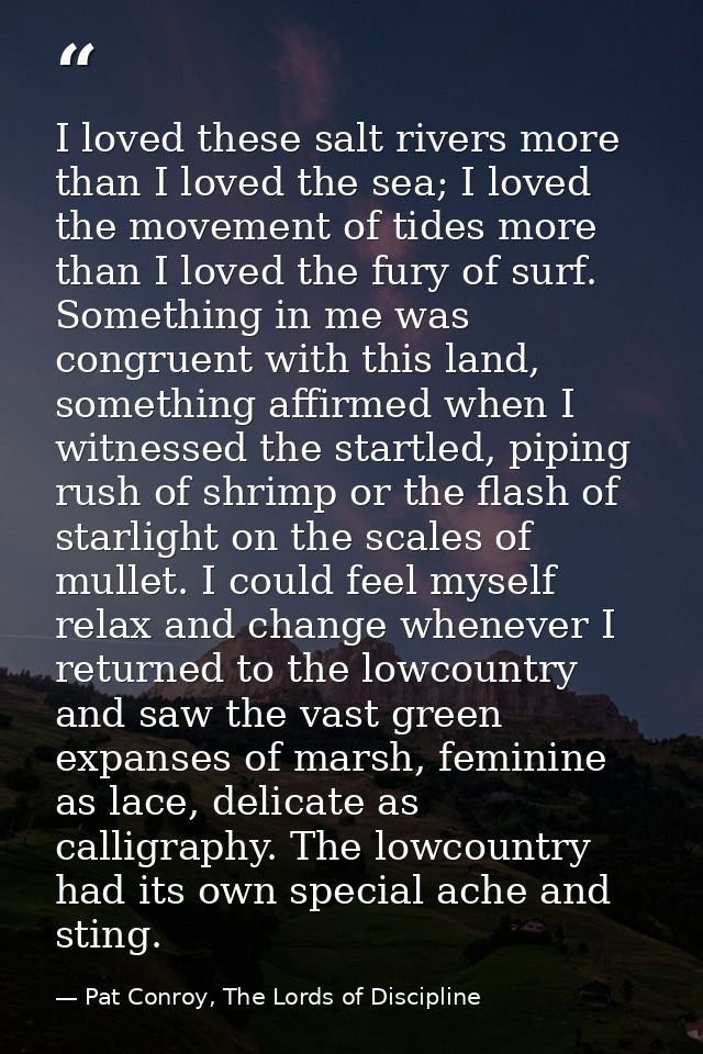 I loved these salt rivers more than I loved the sea; I loved the movement of tides more than I loved the fury of surf. S — Pat Conroy, The Lords of Discipline