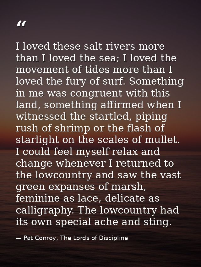 I loved these salt rivers more than I loved the sea; I loved the movement of tides more than I loved the fury of surf. S — Pat Conroy, The Lords of Discipline