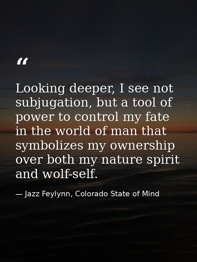 Looking deeper, I see not subjugation, but a tool of power to control my fate in the world of man that symbolizes my own — Jazz Feylynn, Colorado State of Mind