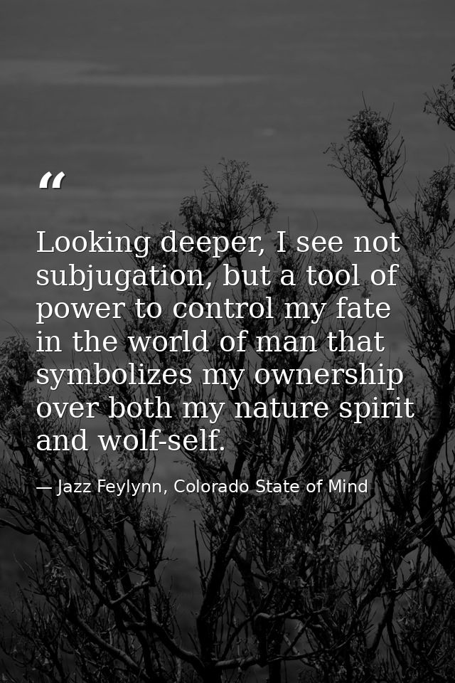 Looking deeper, I see not subjugation, but a tool of power to control my fate in the world of man that symbolizes my own — Jazz Feylynn, Colorado State of Mind