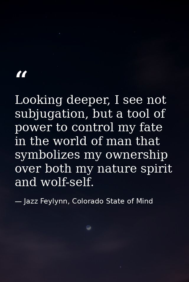 Looking deeper, I see not subjugation, but a tool of power to control my fate in the world of man that symbolizes my own — Jazz Feylynn, Colorado State of Mind