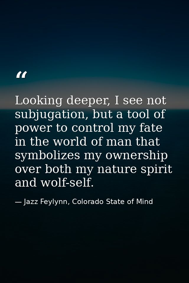 Looking deeper, I see not subjugation, but a tool of power to control my fate in the world of man that symbolizes my own — Jazz Feylynn, Colorado State of Mind