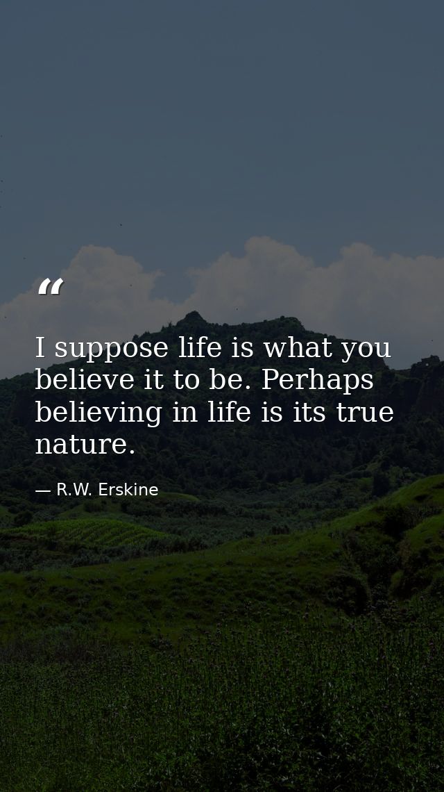 I suppose life is what you believe it to be. Perhaps believing in life is its true nature. — R.W. Erskine