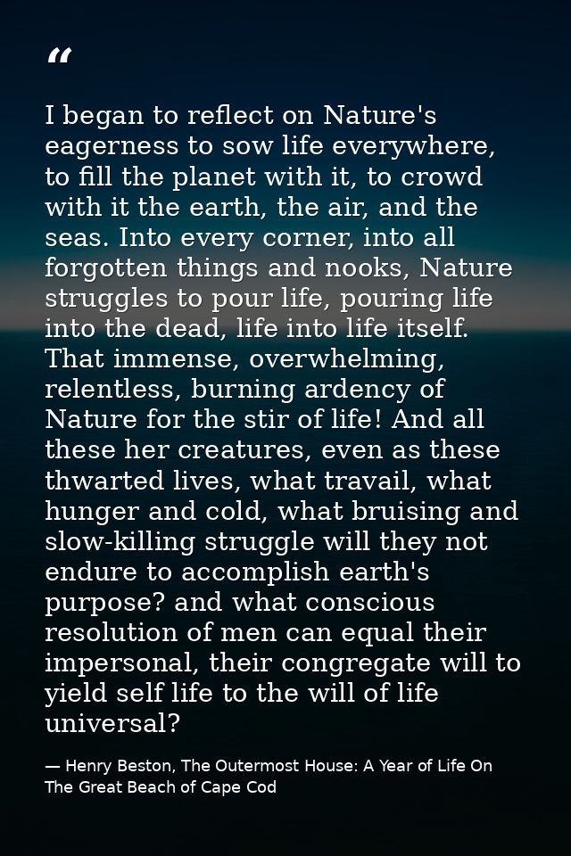 I began to reflect on Nature's eagerness to sow life everywhere, to fill the planet with it, to crowd with it the earth, — Henry Beston, The Outermost House: A Year of Life On The Great Beach of Cape Cod