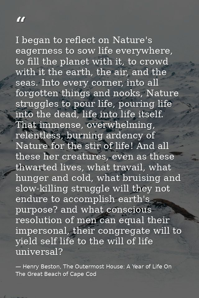I began to reflect on Nature's eagerness to sow life everywhere, to fill the planet with it, to crowd with it the earth, — Henry Beston, The Outermost House: A Year of Life On The Great Beach of Cape Cod