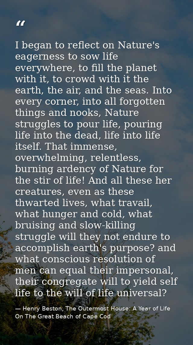 I began to reflect on Nature's eagerness to sow life everywhere, to fill the planet with it, to crowd with it the earth, — Henry Beston, The Outermost House: A Year of Life On The Great Beach of Cape Cod