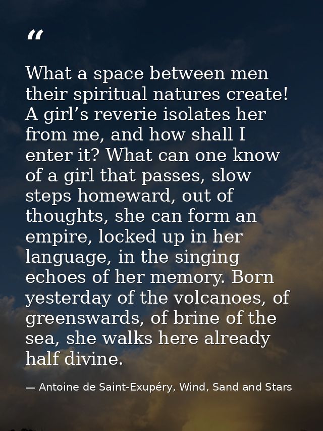 What a space between men their spiritual natures create! A girl’s reverie isolates her from me, and how shall I enter it — Antoine de Saint-Exupéry, Wind, Sand and Stars