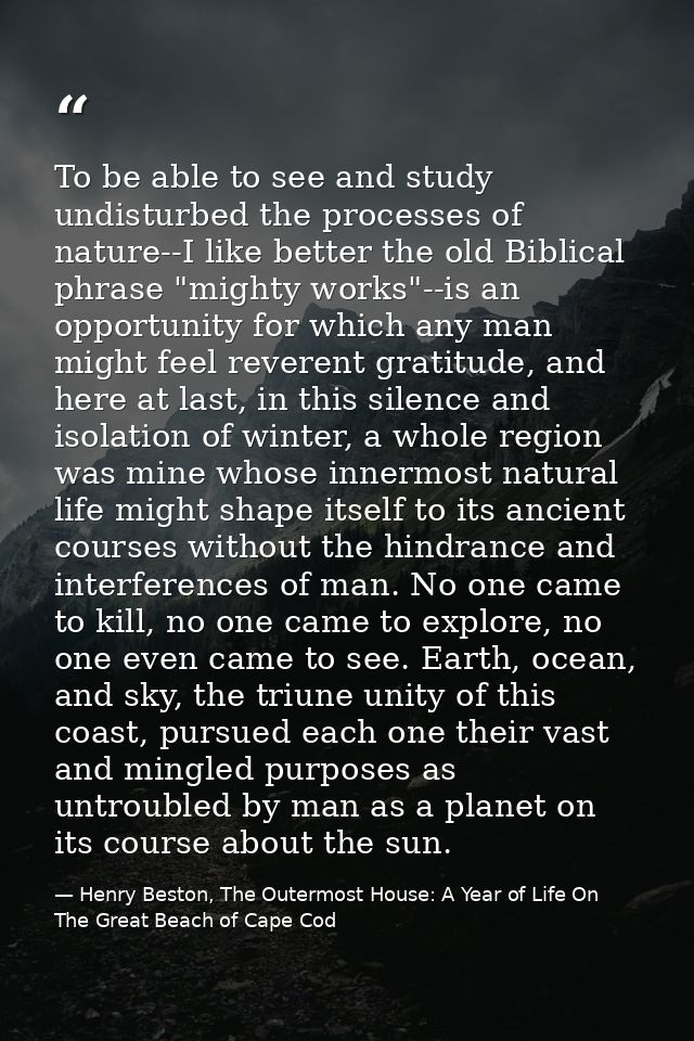 To be able to see and study undisturbed the processes of nature--I like better the old Biblical phrase "mighty works"--i — Henry Beston, The Outermost House: A Year of Life On The Great Beach of Cape Cod
