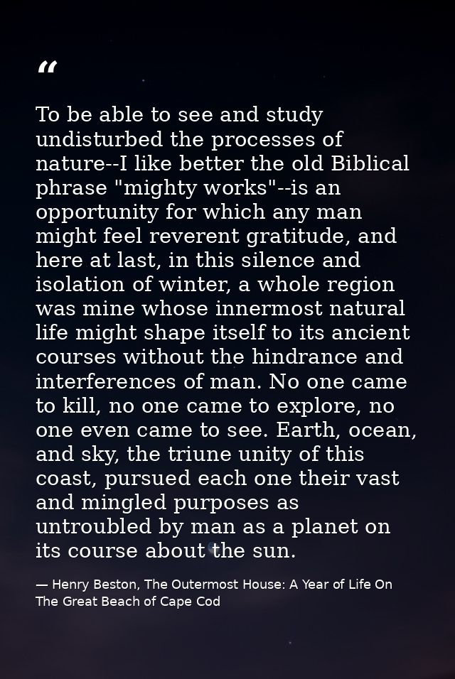 To be able to see and study undisturbed the processes of nature--I like better the old Biblical phrase "mighty works"--i — Henry Beston, The Outermost House: A Year of Life On The Great Beach of Cape Cod