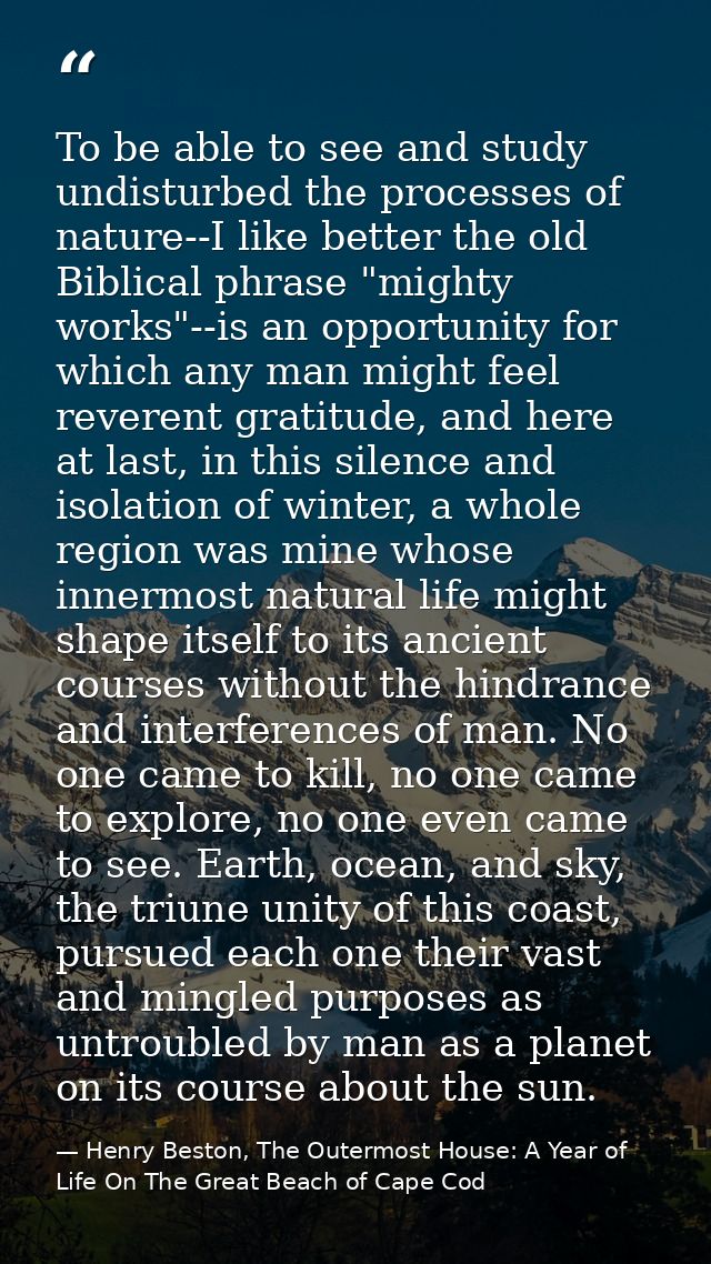 To be able to see and study undisturbed the processes of nature--I like better the old Biblical phrase "mighty works"--i — Henry Beston, The Outermost House: A Year of Life On The Great Beach of Cape Cod