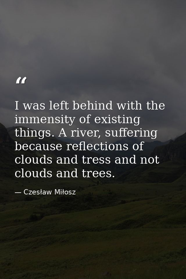 I was left behind with the immensity of existing things. A river, suffering because reflections of clouds and tress and  — Czesław Miłosz