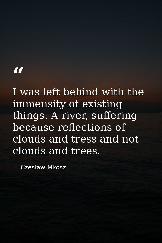 I was left behind with the immensity of existing things. A river, suffering because reflections of clouds and tress and  — Czesław Miłosz