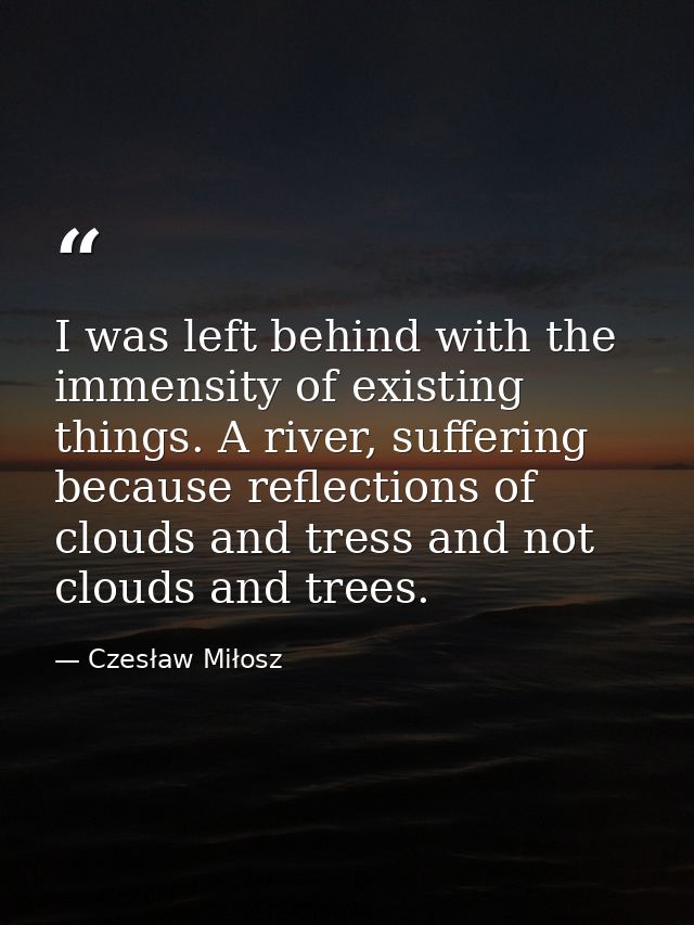 I was left behind with the immensity of existing things. A river, suffering because reflections of clouds and tress and  — Czesław Miłosz