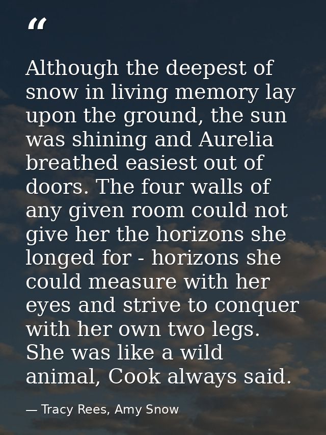 Although the deepest of snow in living memory lay upon the ground, the sun was shining and Aurelia breathed easiest out  — Tracy Rees, Amy Snow