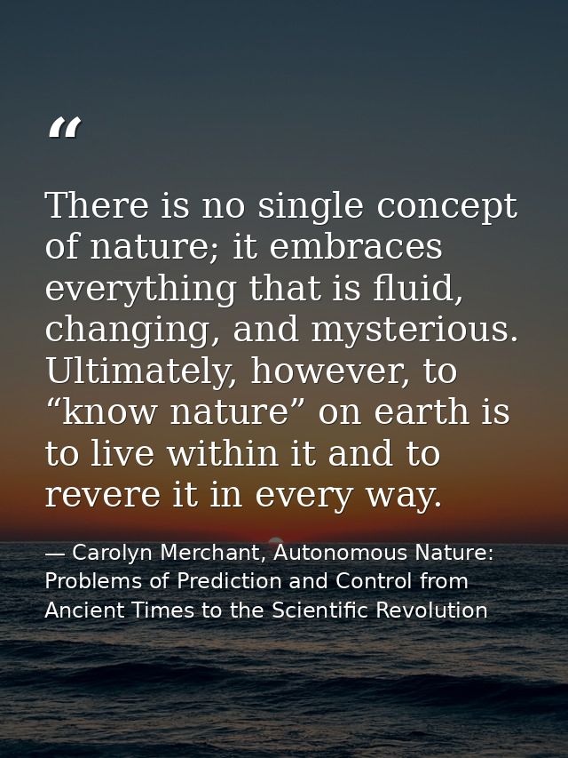 There is no single concept of nature; it embraces everything that is fluid, changing, and mysterious. Ultimately, howeve — Carolyn Merchant, Autonomous Nature: Problems of Prediction and Control from Ancient Times to the Scientific Revolution