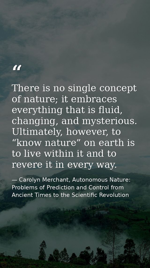 There is no single concept of nature; it embraces everything that is fluid, changing, and mysterious. Ultimately, howeve — Carolyn Merchant, Autonomous Nature: Problems of Prediction and Control from Ancient Times to the Scientific Revolution