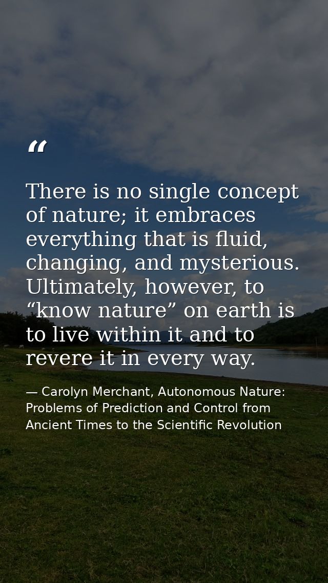 There is no single concept of nature; it embraces everything that is fluid, changing, and mysterious. Ultimately, howeve — Carolyn Merchant, Autonomous Nature: Problems of Prediction and Control from Ancient Times to the Scientific Revolution