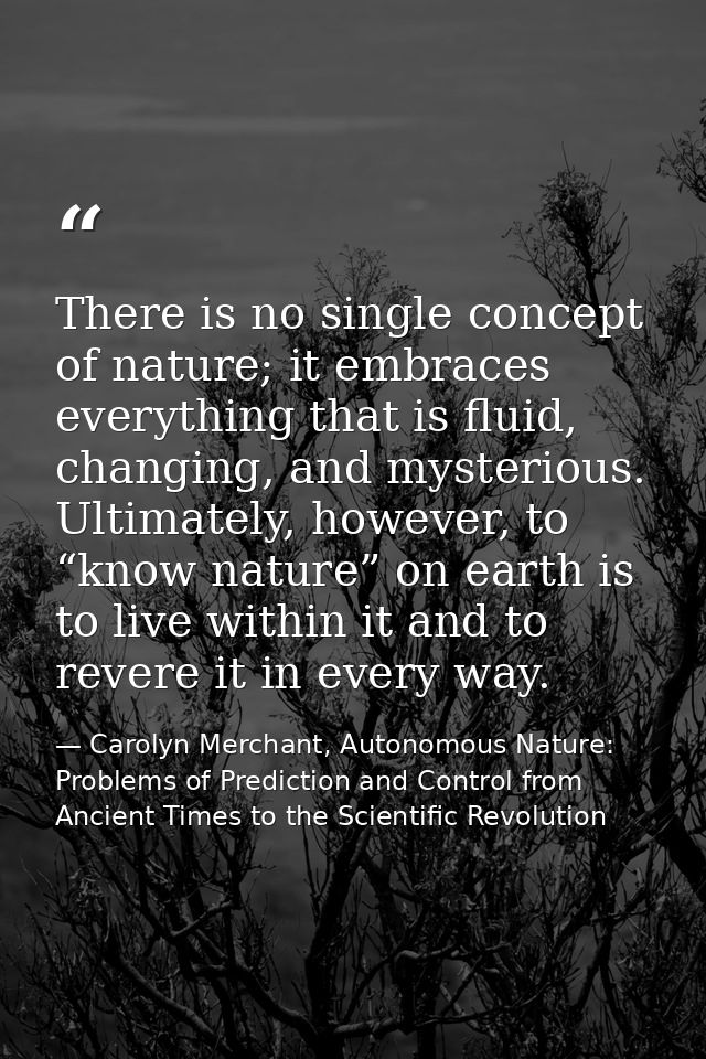 There is no single concept of nature; it embraces everything that is fluid, changing, and mysterious. Ultimately, howeve — Carolyn Merchant, Autonomous Nature: Problems of Prediction and Control from Ancient Times to the Scientific Revolution