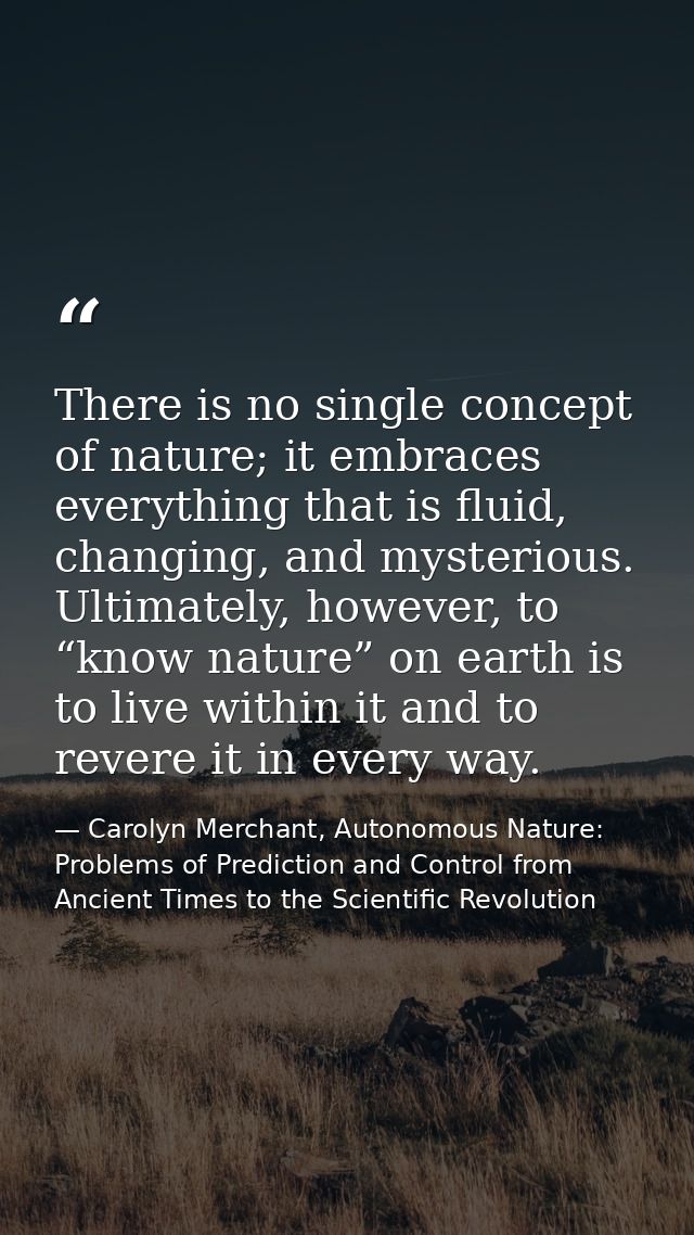 There is no single concept of nature; it embraces everything that is fluid, changing, and mysterious. Ultimately, howeve — Carolyn Merchant, Autonomous Nature: Problems of Prediction and Control from Ancient Times to the Scientific Revolution