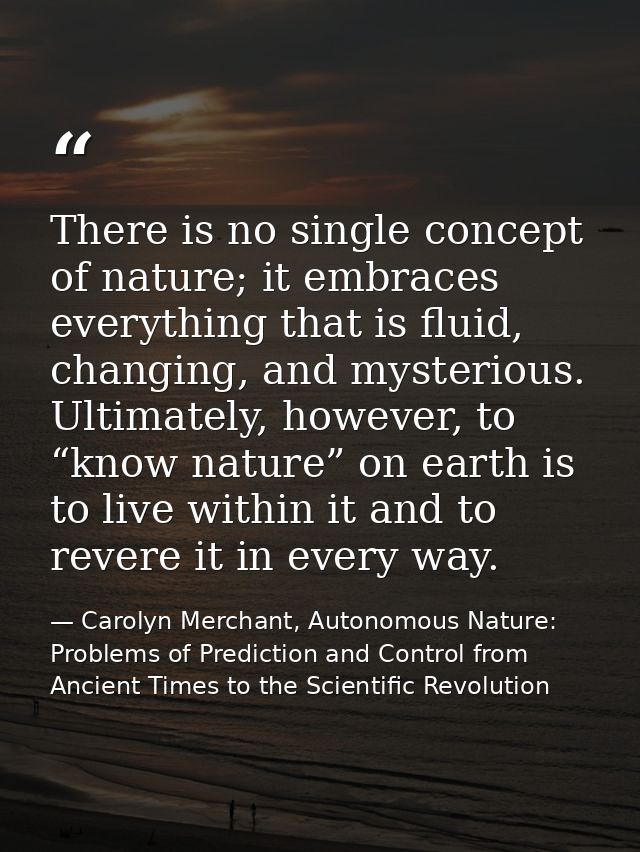 There is no single concept of nature; it embraces everything that is fluid, changing, and mysterious. Ultimately, howeve — Carolyn Merchant, Autonomous Nature: Problems of Prediction and Control from Ancient Times to the Scientific Revolution