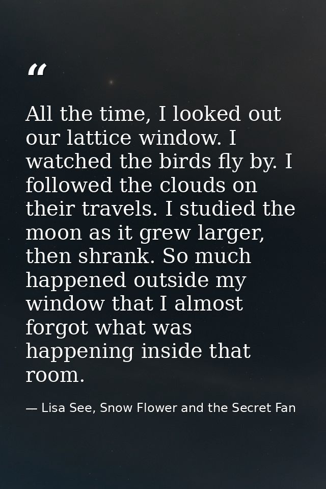 All the time, I looked out our lattice window. I watched the birds fly by. I followed the clouds on their travels. I stu — Lisa See, Snow Flower and the Secret Fan