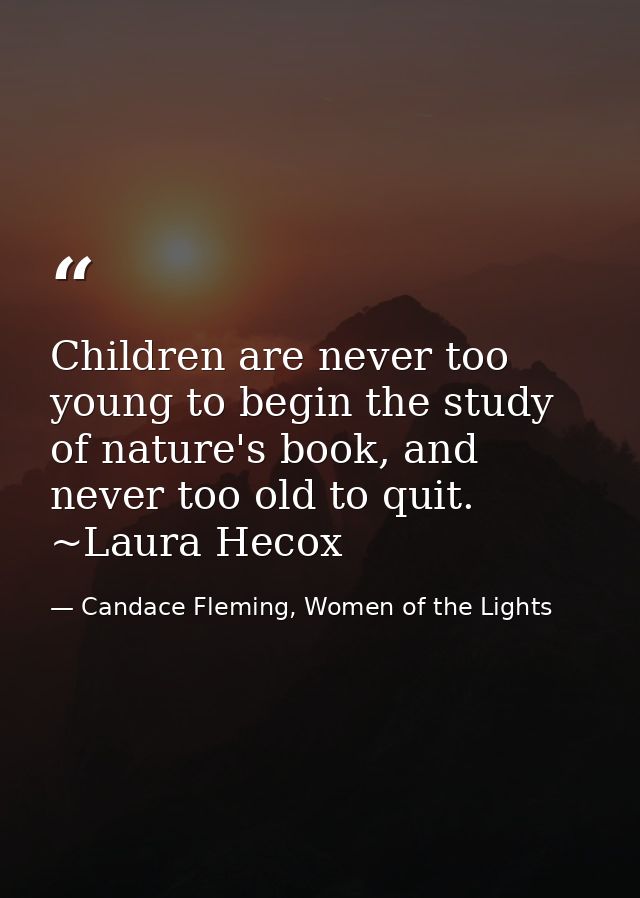Children are never too young to begin the study of nature's book, and never too old to quit. ~Laura Hecox — Candace Fleming, Women of the Lights