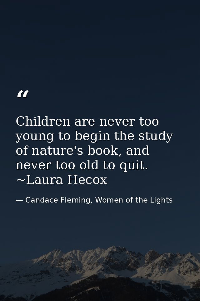 Children are never too young to begin the study of nature's book, and never too old to quit. ~Laura Hecox — Candace Fleming, Women of the Lights