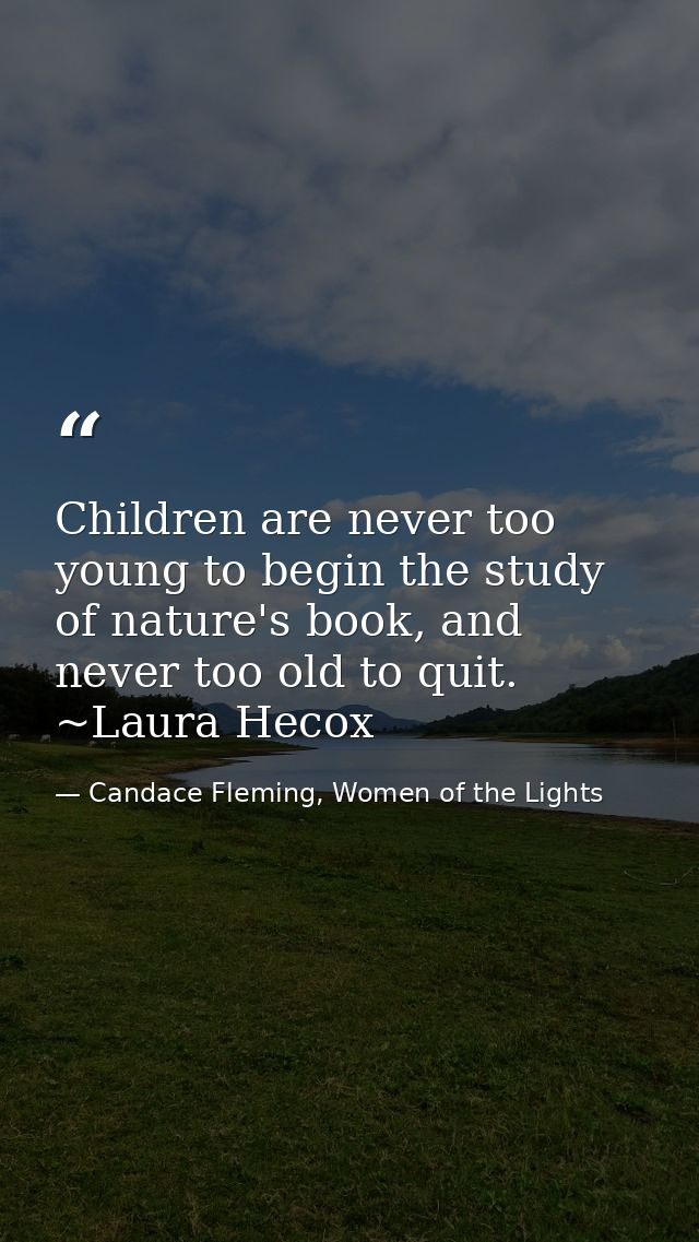 Children are never too young to begin the study of nature's book, and never too old to quit. ~Laura Hecox — Candace Fleming, Women of the Lights