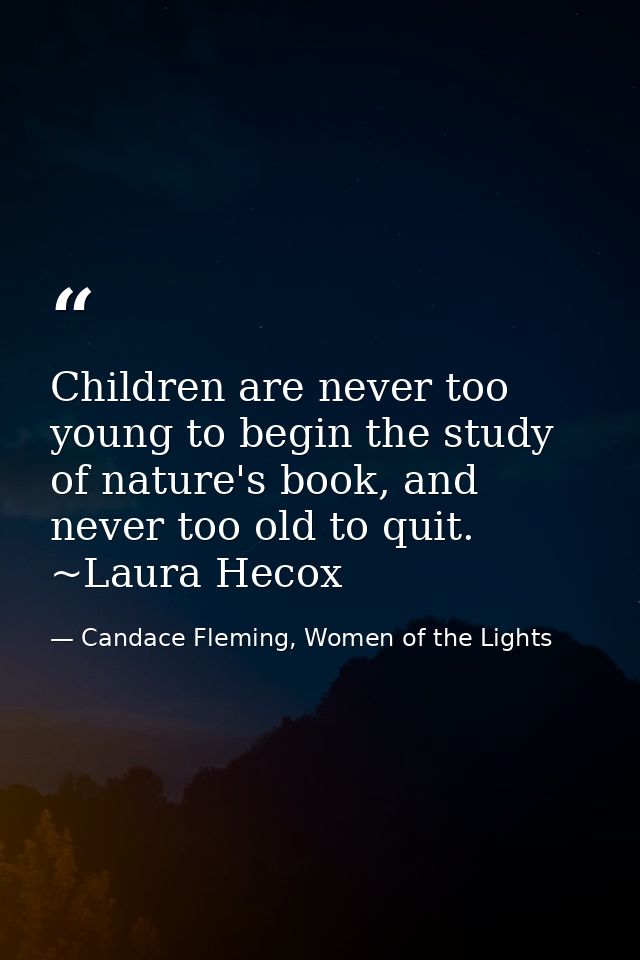 Children are never too young to begin the study of nature's book, and never too old to quit. ~Laura Hecox — Candace Fleming, Women of the Lights