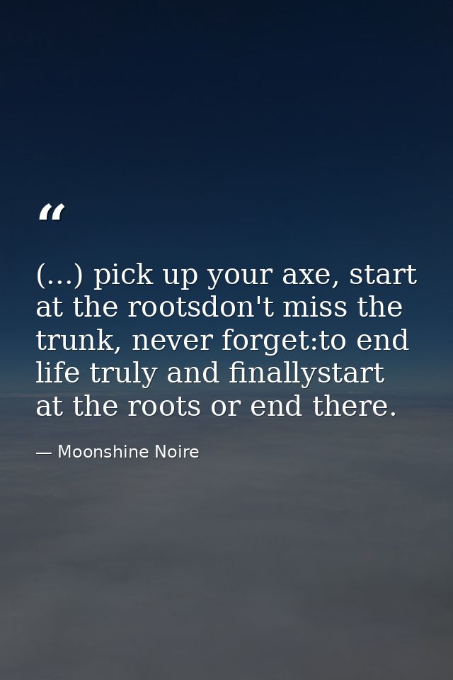 (...) pick up your axe, start at the rootsdon't miss the trunk, never forget:to end life truly and finallystart at the r — Moonshine Noire