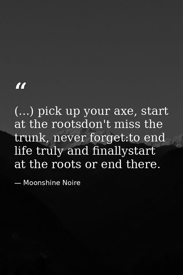 (...) pick up your axe, start at the rootsdon't miss the trunk, never forget:to end life truly and finallystart at the r — Moonshine Noire