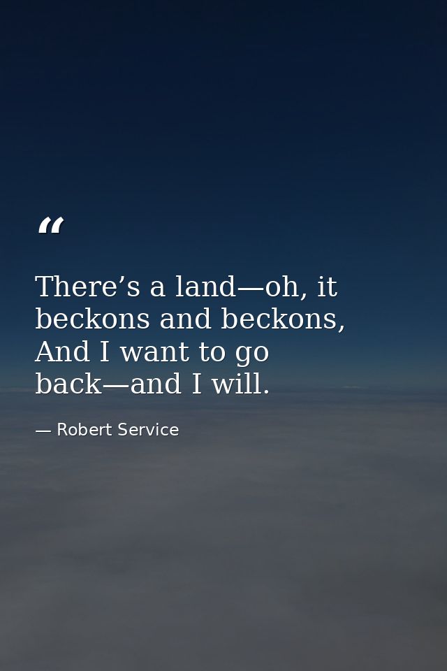 There’s a land—﻿oh, it beckons and beckons,  And I want to go back—﻿and I will. — Robert Service