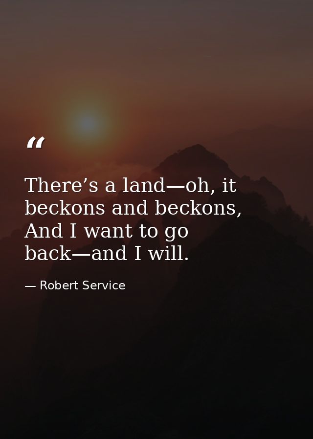 There’s a land—﻿oh, it beckons and beckons,  And I want to go back—﻿and I will. — Robert Service