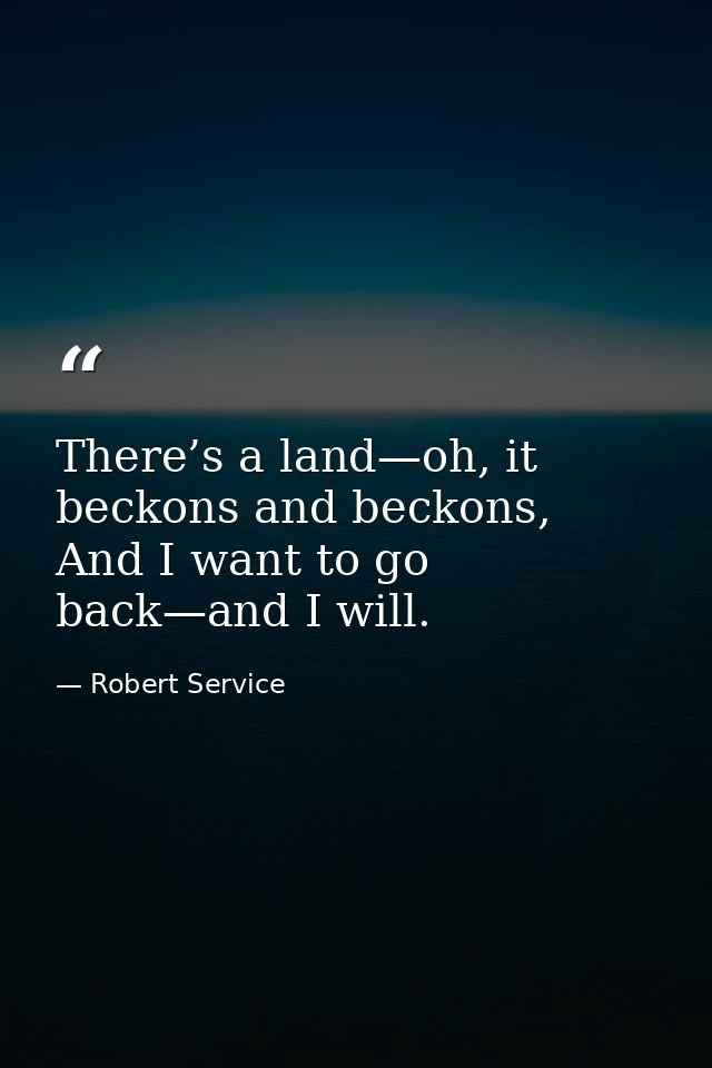 There’s a land—﻿oh, it beckons and beckons,  And I want to go back—﻿and I will. — Robert Service